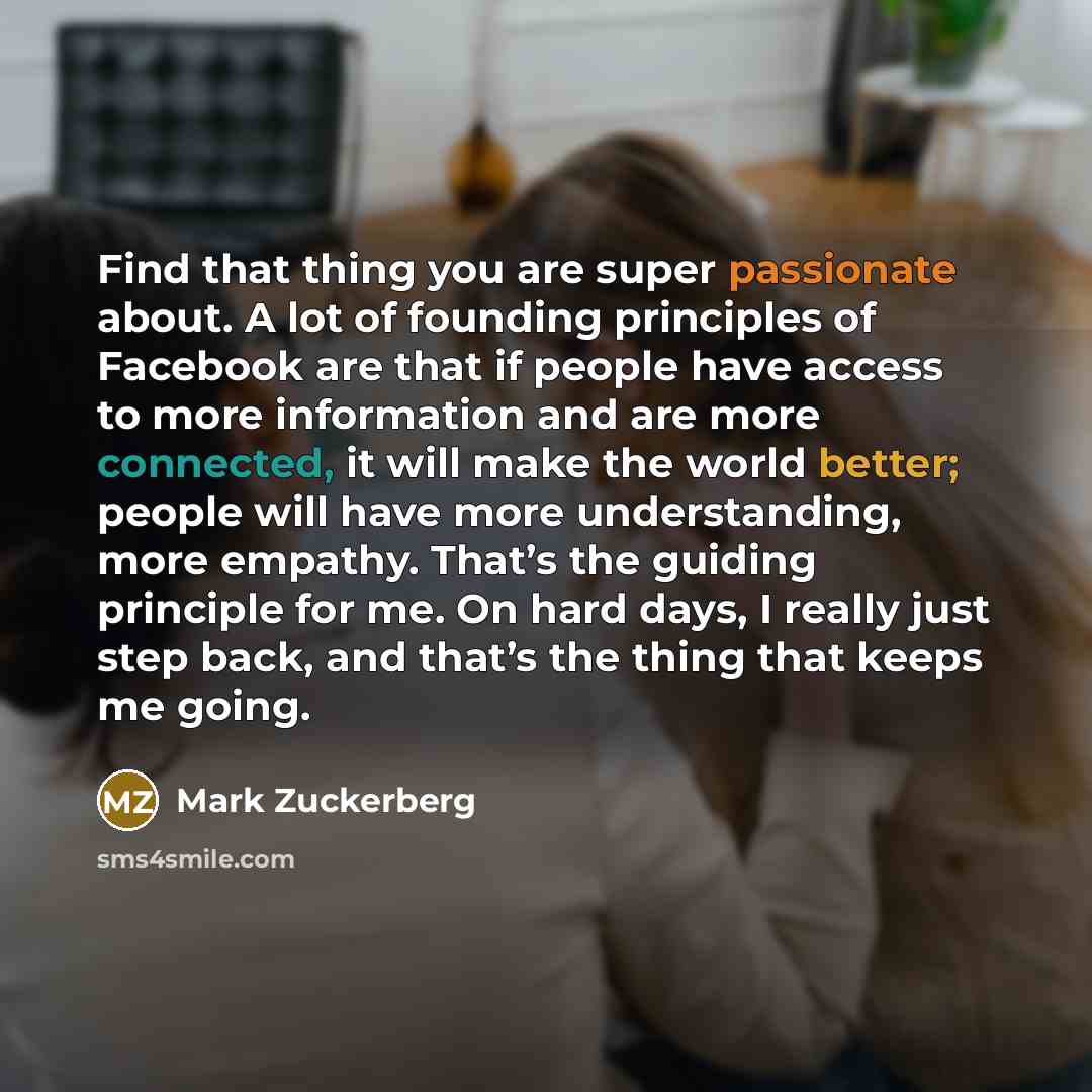 “Find that thing you are super passionate about. A lot of founding principles of Facebook are that if people have access to more information and are more connected, it will make the world better; people will have more understanding, more empathy. That’s the guiding principle for me. On hard days, I…” quote by Mark Zuckerberg