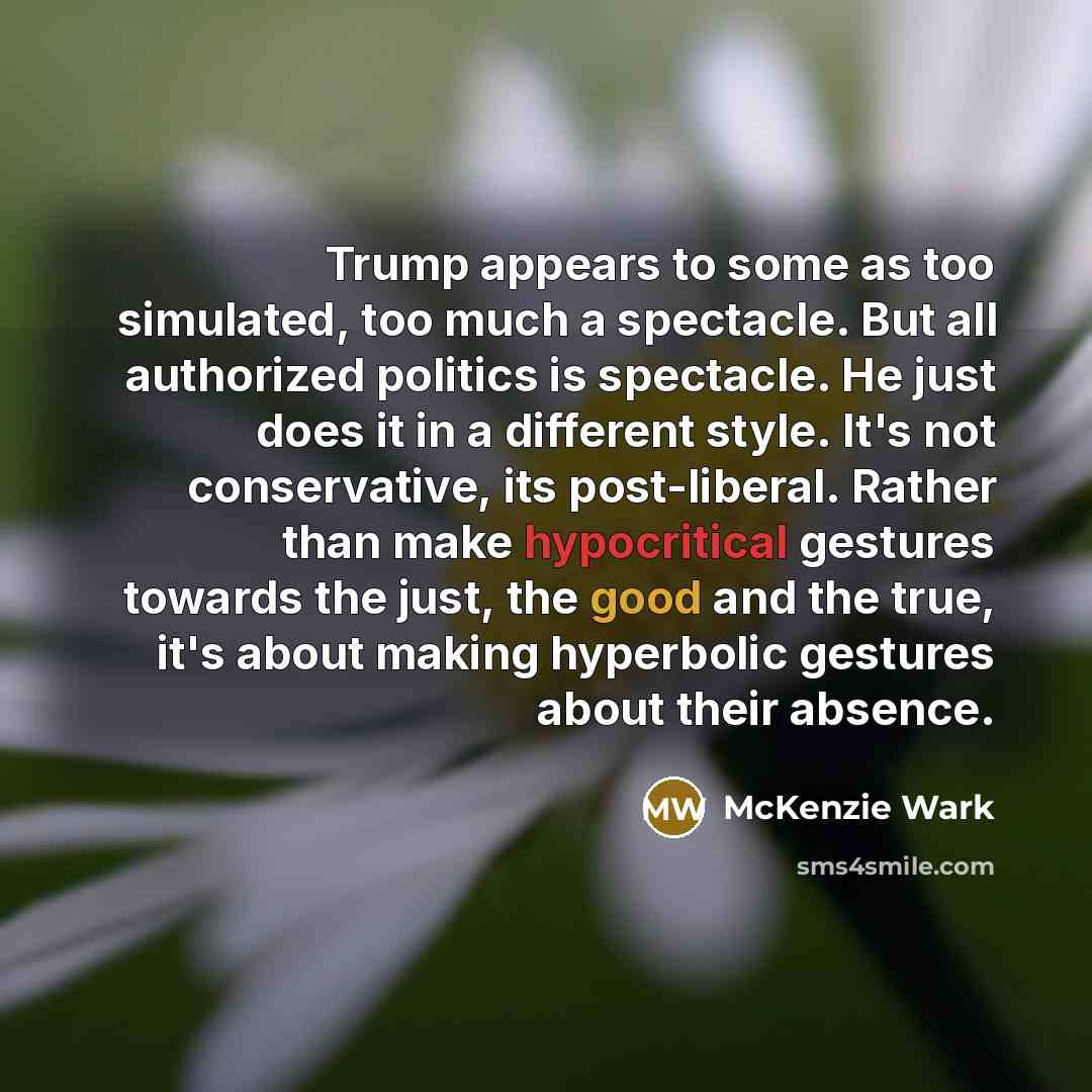 “Trump appears to some as too simulated, too much a spectacle. But all authorized politics is spectacle. He just does it in a different style. It's not conservative, its post-liberal. Rather than make hypocritical gestures towards the just, the good and the true, it's about making hyperbolic…” quote by McKenzie Wark