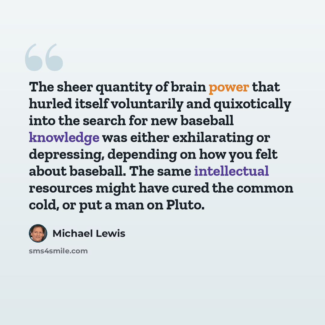 “The sheer quantity of brain power that hurled itself voluntarily and quixotically into the search for new baseball knowledge was either exhilarating or depressing, depending on how you felt about baseball. The same intellectual resources might have cured the common cold, or put a man on Pluto.” quote by Michael Lewis