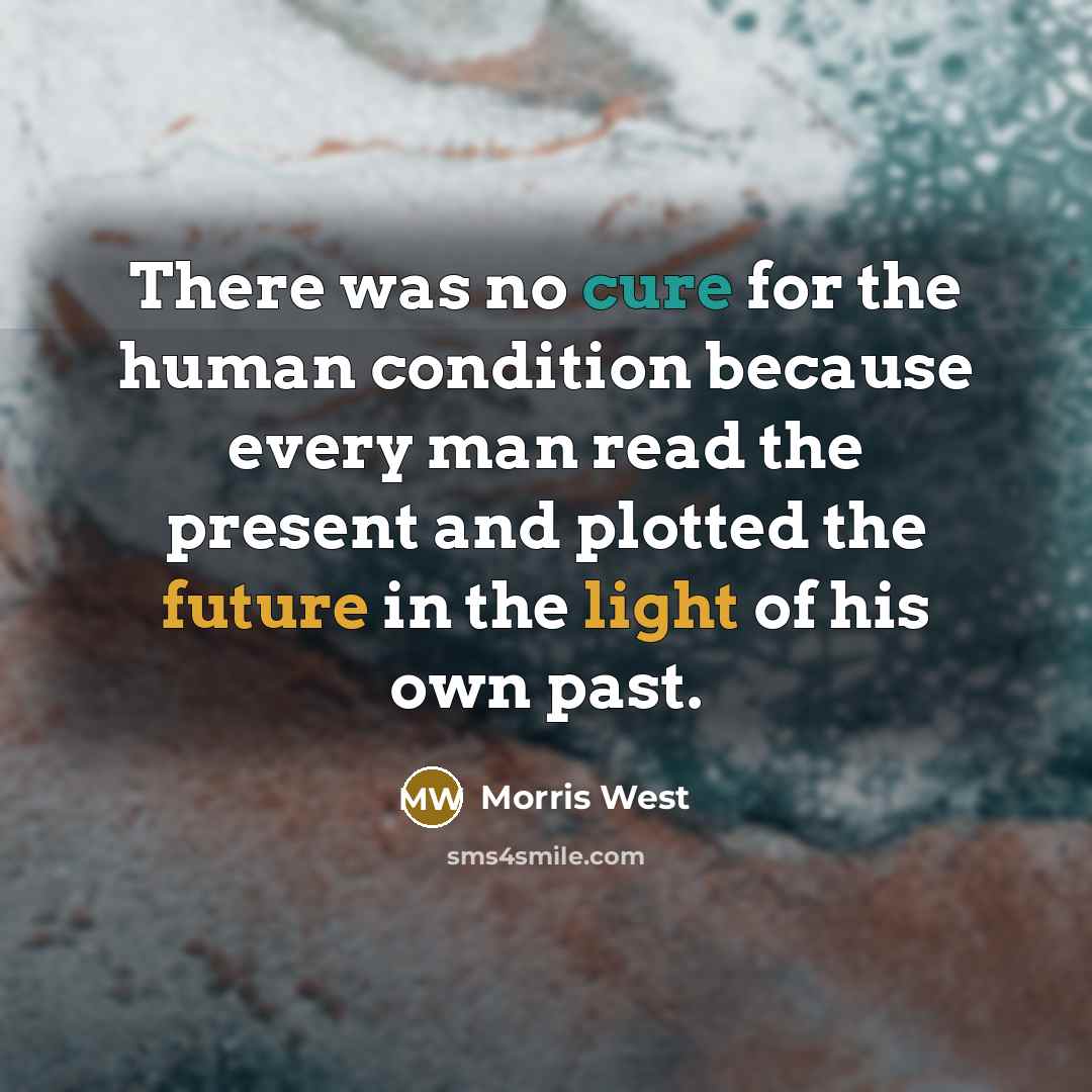 “There was no cure for the human condition because every man read the present and plotted the future in the light of his own past.” quote by Morris West