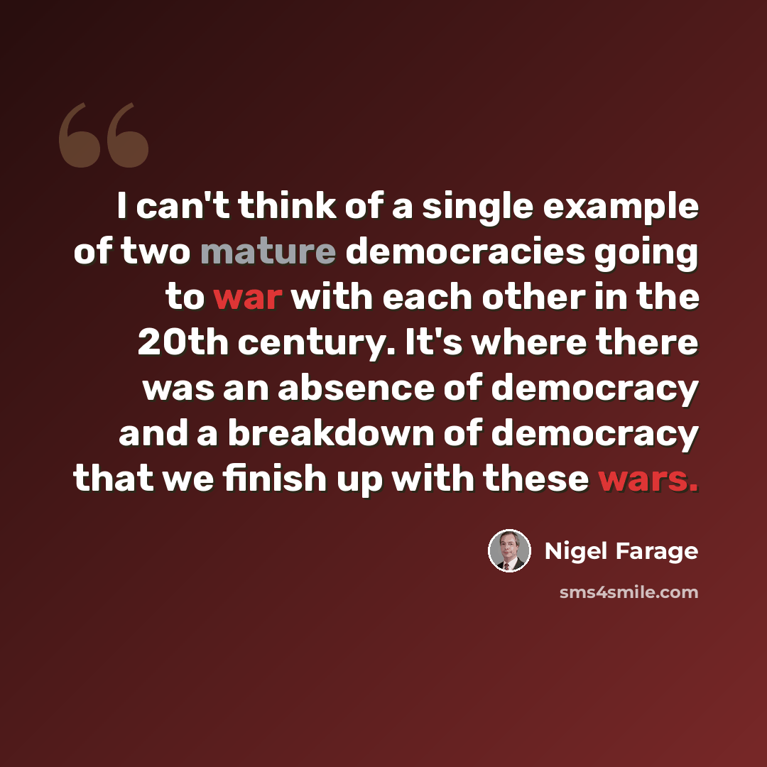 “I can't think of a single example of two mature democracies going to war with each other in the 20th century. It's where there was an absence of democracy and a breakdown of democracy that we finish up with these wars.” quote by Nigel Farage