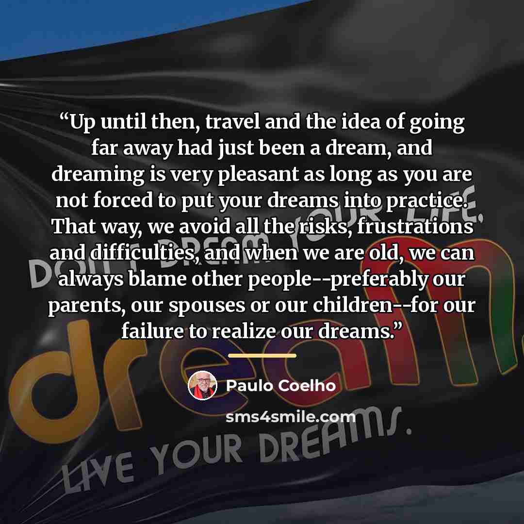 “Up until then, travel and the idea of going far away had just been a dream, and dreaming is very pleasant as long as you are not forced to put your dreams into practice. That way, we avoid all the risks, frustrations and difficulties, and when we are old, we can always blame other…” quote by Paulo Coelho