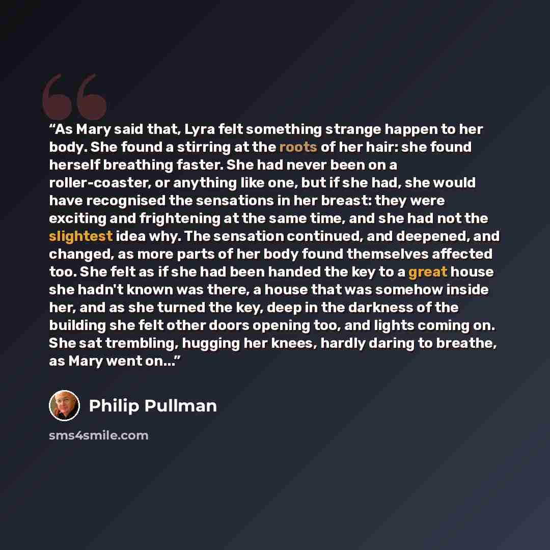 “As Mary said that, Lyra felt something strange happen to her body. She found a stirring at the roots of her hair: she found herself breathing faster. She had never been on a roller-coaster, or anything like one, but if she had, she would have recognised the sensations in her breast: they were…” quote by Philip Pullman