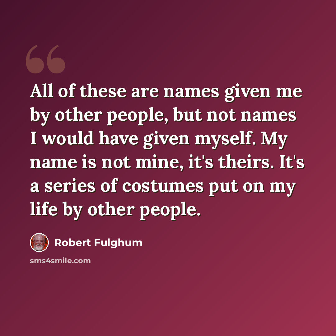“All of these are names given me by other people, but not names I would have given myself. My name is not mine, it's theirs. It's a series of costumes put on my life by other people.” quote by Robert Fulghum