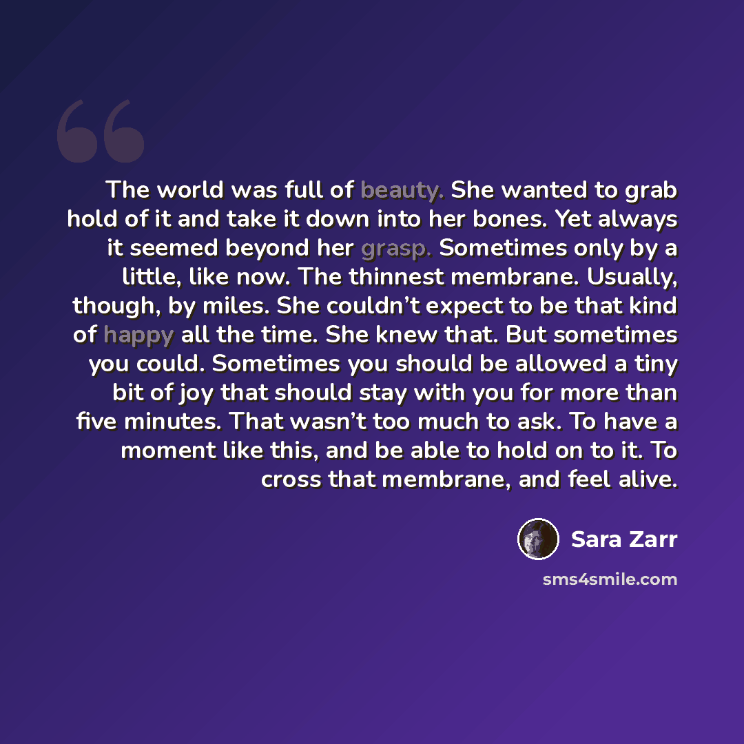 “The world was full of beauty. She wanted to grab hold of it and take it down into her bones. Yet always it seemed beyond her grasp. Sometimes only by a little, like now. The thinnest membrane. Usually, though, by miles. She couldn’t expect to be that kind of happy all the time. She knew that. But…” quote by Sara Zarr