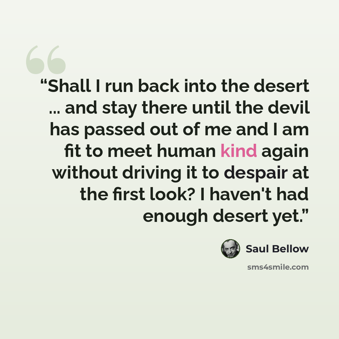 “Shall I run back into the desert ... and stay there until the devil has passed out of me and I am fit to meet human kind again without driving it to despair at the first look? I haven't had enough desert yet.” quote by Saul Bellow