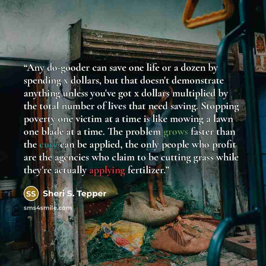 “Any do-gooder can save one life or a dozen by spending x dollars, but that doesn't demonstrate anything unless you've got x dollars multiplied by the total number of lives that need saving. Stopping poverty one victim at a time is like mowing a lawn one blade at a time. The problem grows faster…” quote by Sheri S. Tepper
