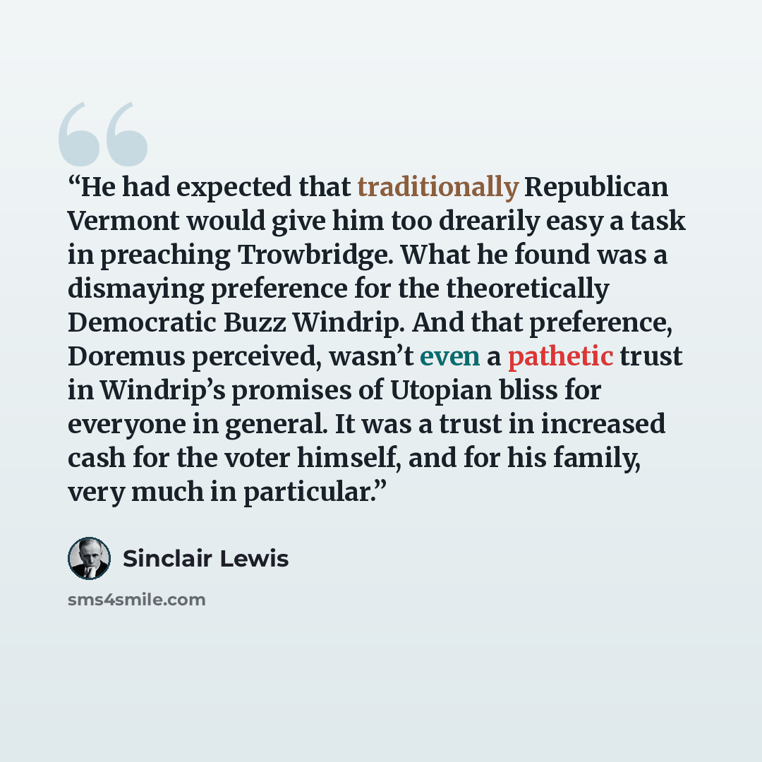 “He had expected that traditionally Republican Vermont would give him too drearily easy a task in preaching Trowbridge. What he found was a dismaying preference for the theoretically Democratic Buzz Windrip. And that preference, Doremus perceived, wasn’t even a pathetic trust in Windrip’s promises…” quote by Sinclair Lewis