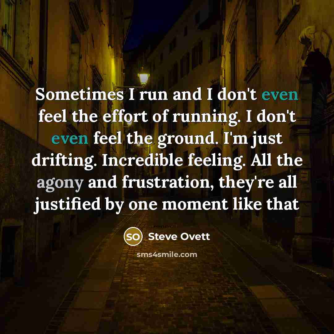 “Sometimes I run and I don't even feel the effort of running. I don't even feel the ground. I'm just drifting. Incredible feeling. All the agony and frustration, they're all justified by one moment like that” quote by Steve Ovett
