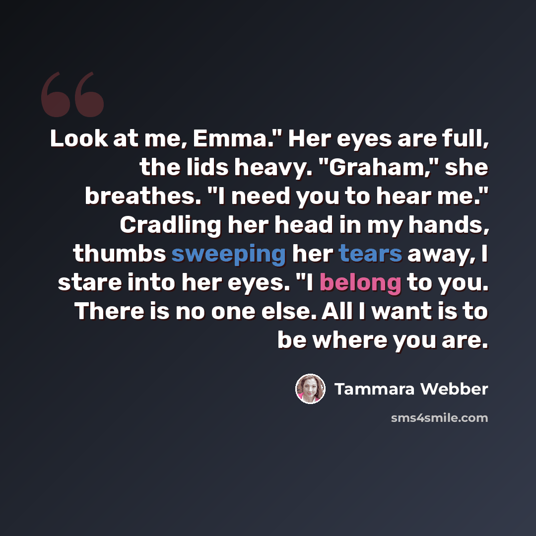 “Look at me, Emma." Her eyes are full, the lids heavy. "Graham," she breathes. "I need you to hear me." Cradling her head in my hands, thumbs sweeping her tears away, I stare into her eyes. "I belong to you. There is no one else. All I want is to be where you are.” quote by Tammara Webber