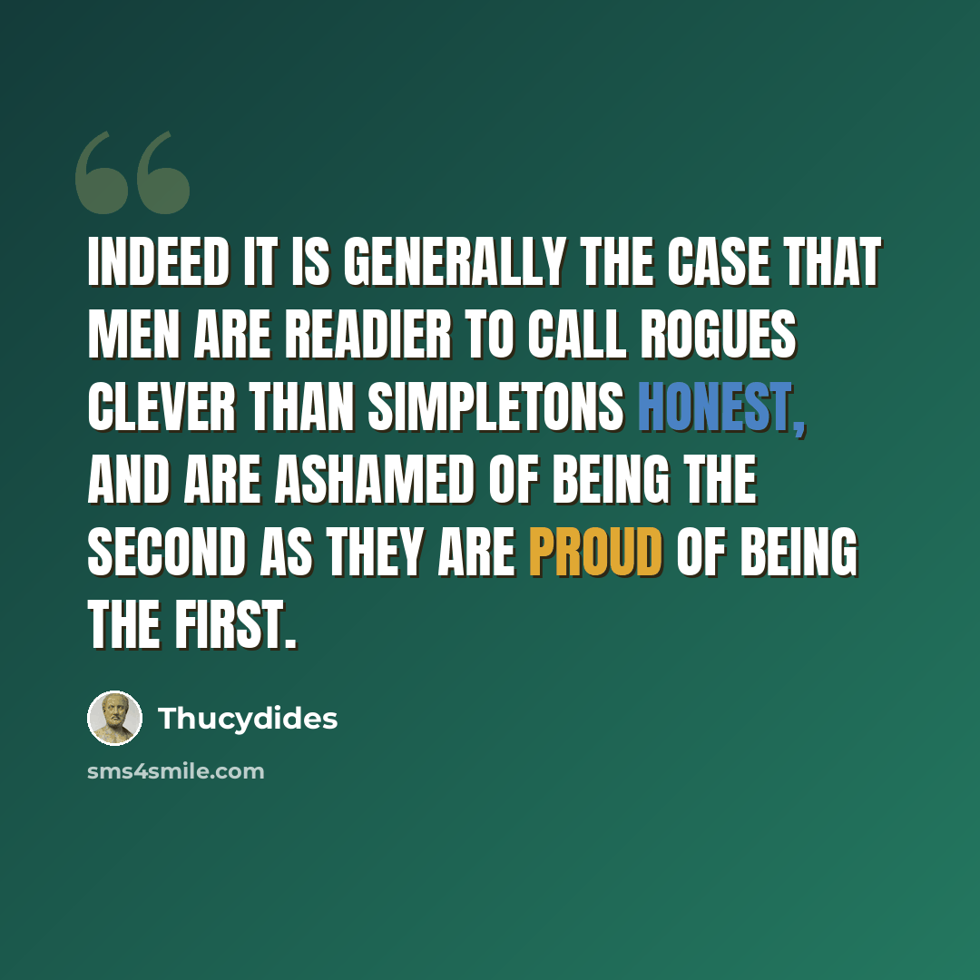 “Indeed it is generally the case that men are readier to call rogues clever than simpletons honest, and are ashamed of being the second as they are proud of being the first.” quote by Thucydides