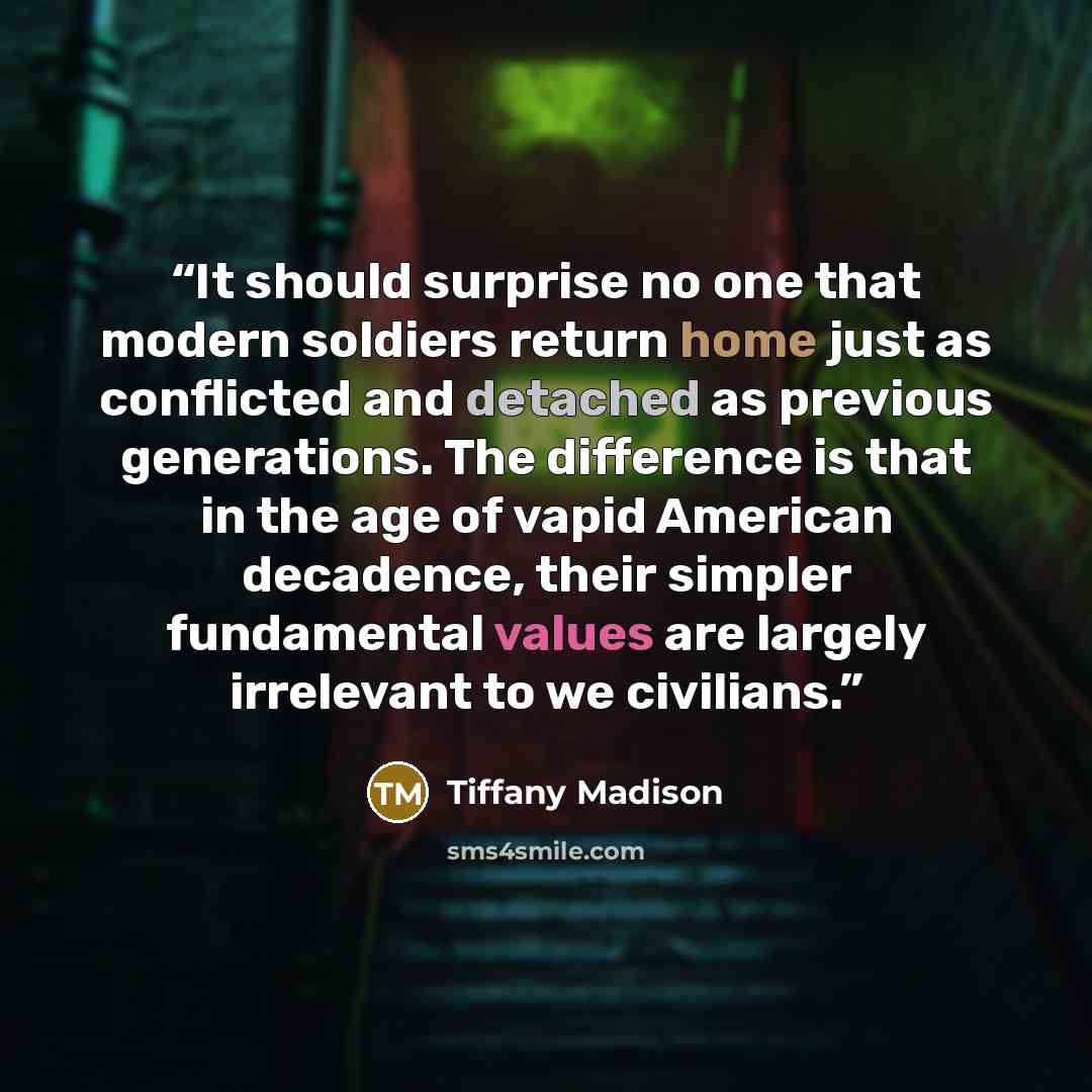 “It should surprise no one that modern soldiers return home just as conflicted and detached as previous generations. The difference is that in the age of vapid American decadence, their simpler fundamental values are largely irrelevant to we civilians.” quote by Tiffany Madison