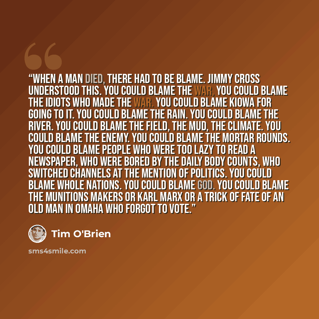 “When a man died, there had to be blame. Jimmy Cross understood this. You could blame the war, You could blame the idiots who made the war. You could blame Kiowa for going to it. You could blame the rain. You could blame the river. You could blame the field, the mud, the climate. You could blame…” quote by Tim O'Brien