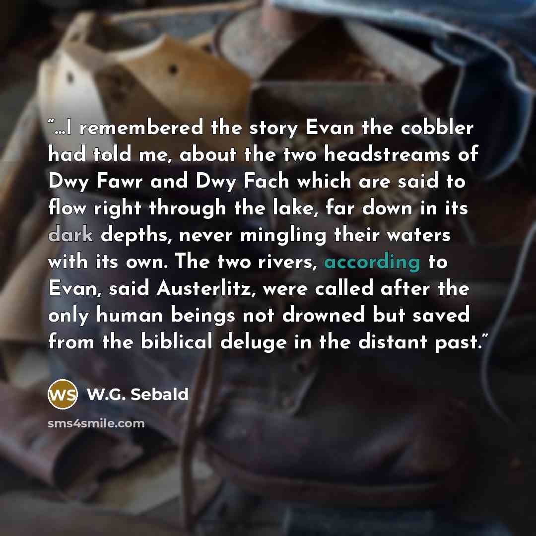 “...I remembered the story Evan the cobbler had told me, about the two headstreams of Dwy Fawr and Dwy Fach which are said to flow right through the lake, far down in its dark depths, never mingling their waters with its own. The two rivers, according to Evan, said Austerlitz, were called after the…” quote by W.G. Sebald