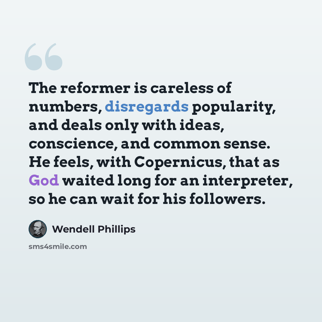 “The reformer is careless of numbers, disregards popularity, and deals only with ideas, conscience, and common sense. He feels, with Copernicus, that as God waited long for an interpreter, so he can wait for his followers.” quote by Wendell Phillips