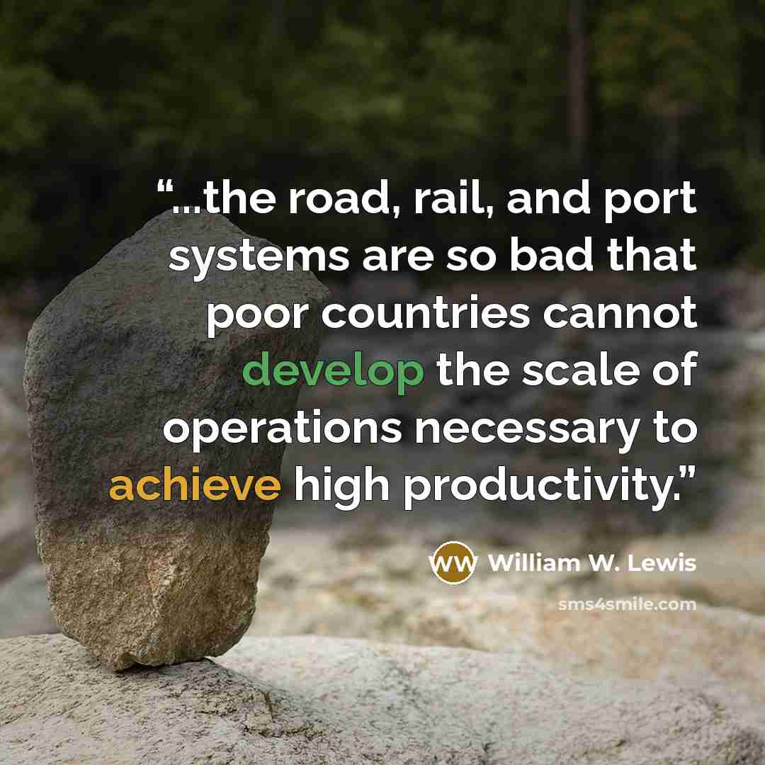 “...the road, rail, and port systems are so bad that poor countries cannot develop the scale of operations necessary to achieve high productivity.” quote by William W. Lewis