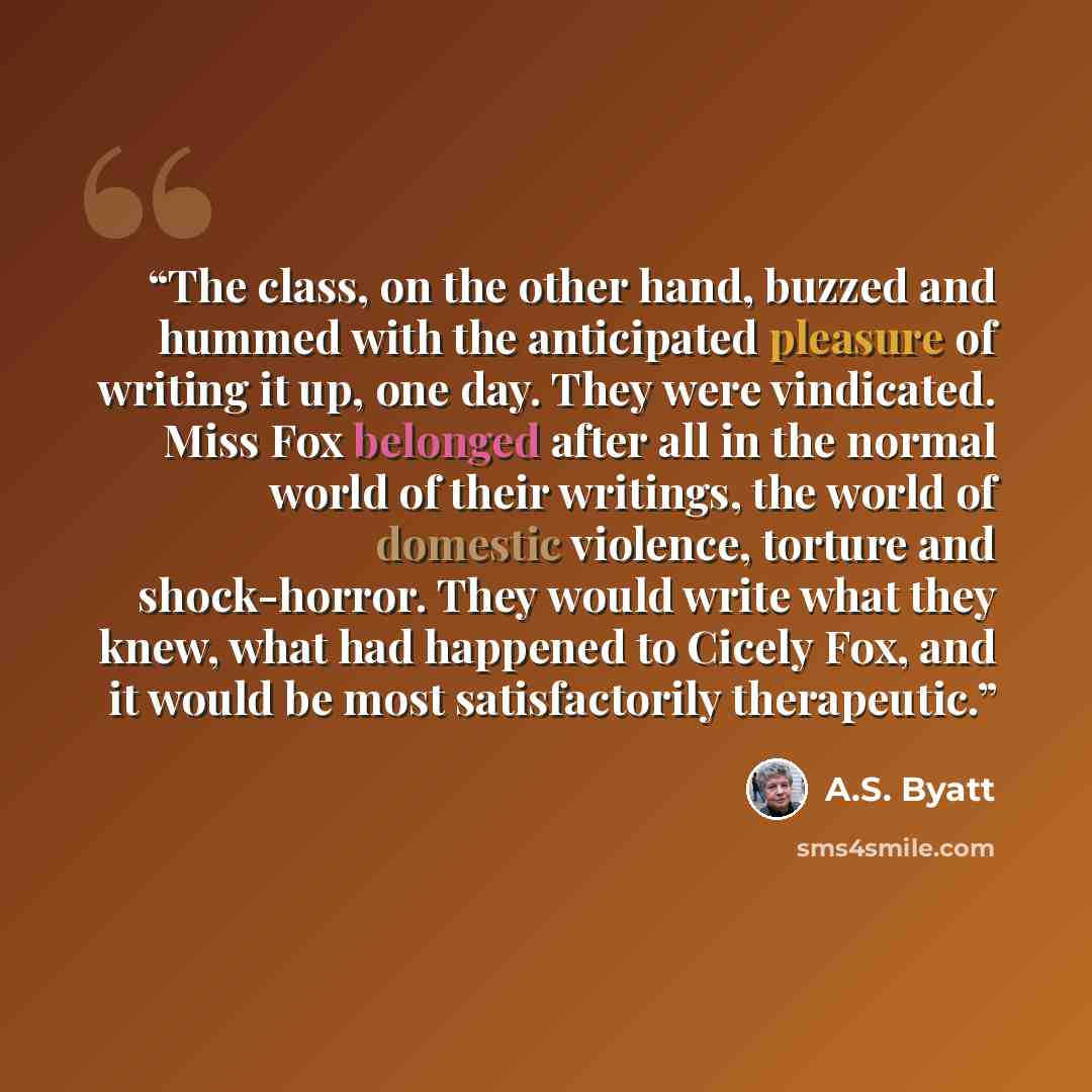 “The class, on the other hand, buzzed and hummed with the anticipated pleasure of writing it up, one day. They were vindicated. Miss Fox belonged after all in the normal world of their writings, the world of domestic violence, torture and shock-horror. They would write what they knew, what had…” quote by A.S. Byatt