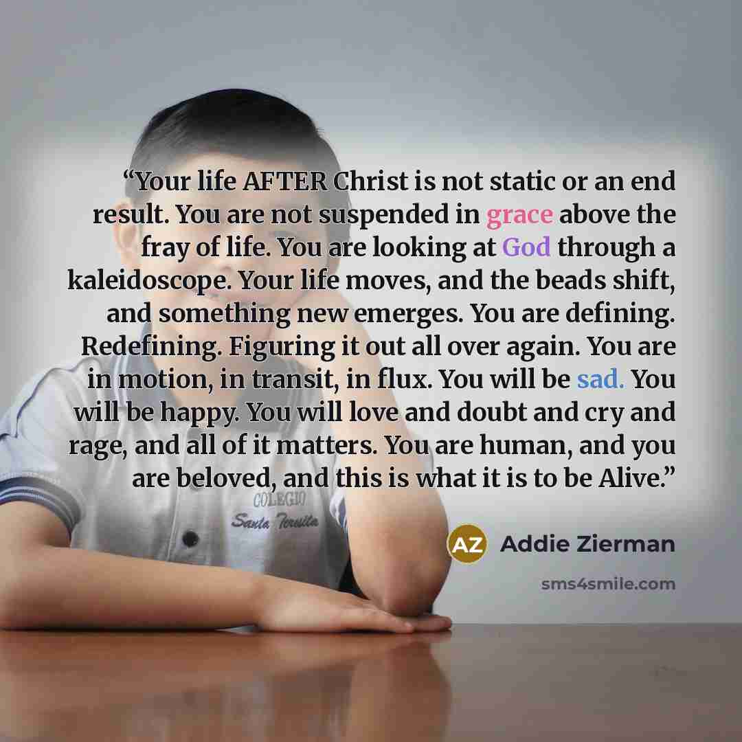 “Your life AFTER Christ is not static or an end result. You are not suspended in grace above the fray of life. You are looking at God through a kaleidoscope. Your life moves, and the beads shift, and something new emerges. You are defining. Redefining. Figuring it out all over again. You are in…” quote by Addie Zierman