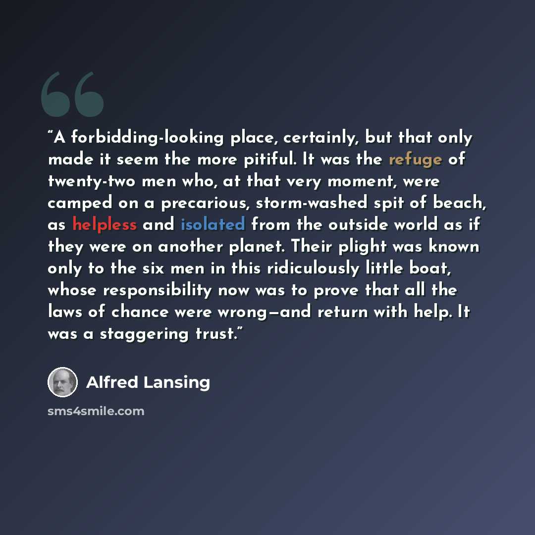 “A forbidding-looking place, certainly, but that only made it seem the more pitiful. It was the refuge of twenty-two men who, at that very moment, were camped on a precarious, storm-washed spit of beach, as helpless and isolated from the outside world as if they were on another planet. Their plight…” quote by Alfred Lansing