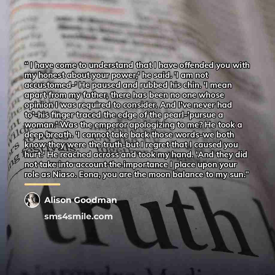 “I have come to understand that I have offended you with my honest about your power,' he said. 'I am not accustomed-' He paused and rubbed his chin. 'I mean apart from my father, there has been no one whose opinion I was required to consider. And I've never had to'-his finger traced the edge of the…” quote by Alison Goodman