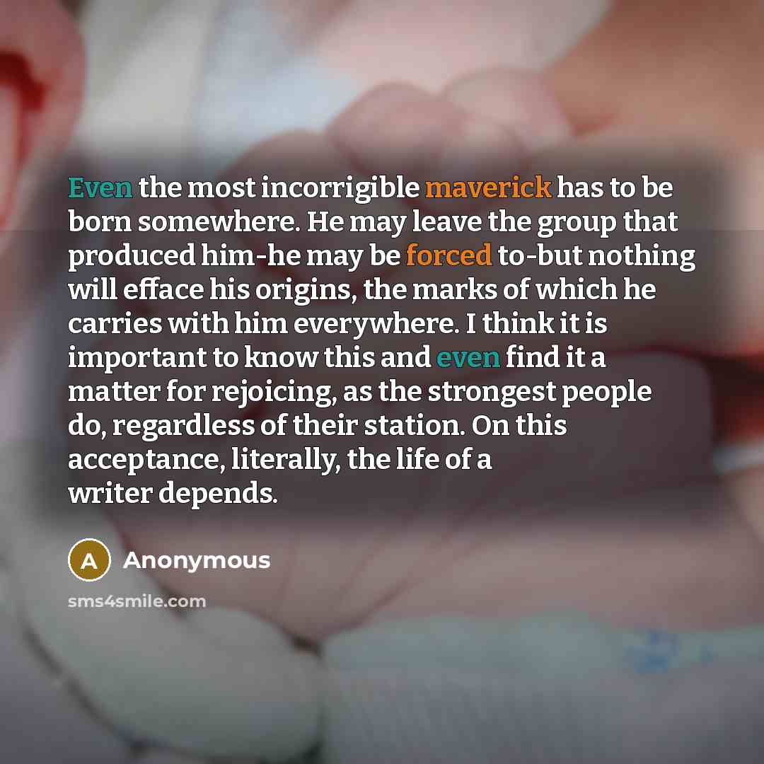 “Even the most incorrigible maverick has to be born somewhere. He may leave the group that produced him-he may be forced to-but nothing will efface his origins, the marks of which he carries with him everywhere. I think it is important to know this and even find it a matter for rejoicing, as the…” quote by Anonymous
