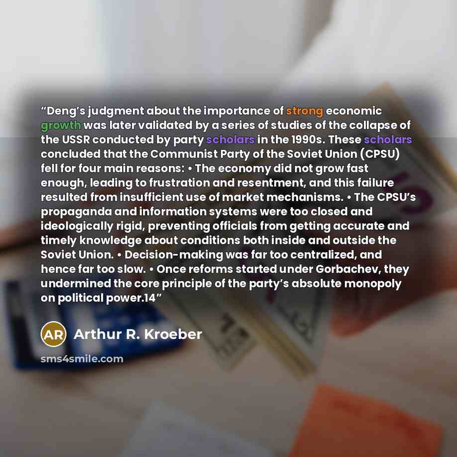 “Deng’s judgment about the importance of strong economic growth was later validated by a series of studies of the collapse of the USSR conducted by party scholars in the 1990s. These scholars concluded that the Communist Party of the Soviet Union (CPSU) fell for four main reasons: • The economy did…” quote by Arthur R. Kroeber
