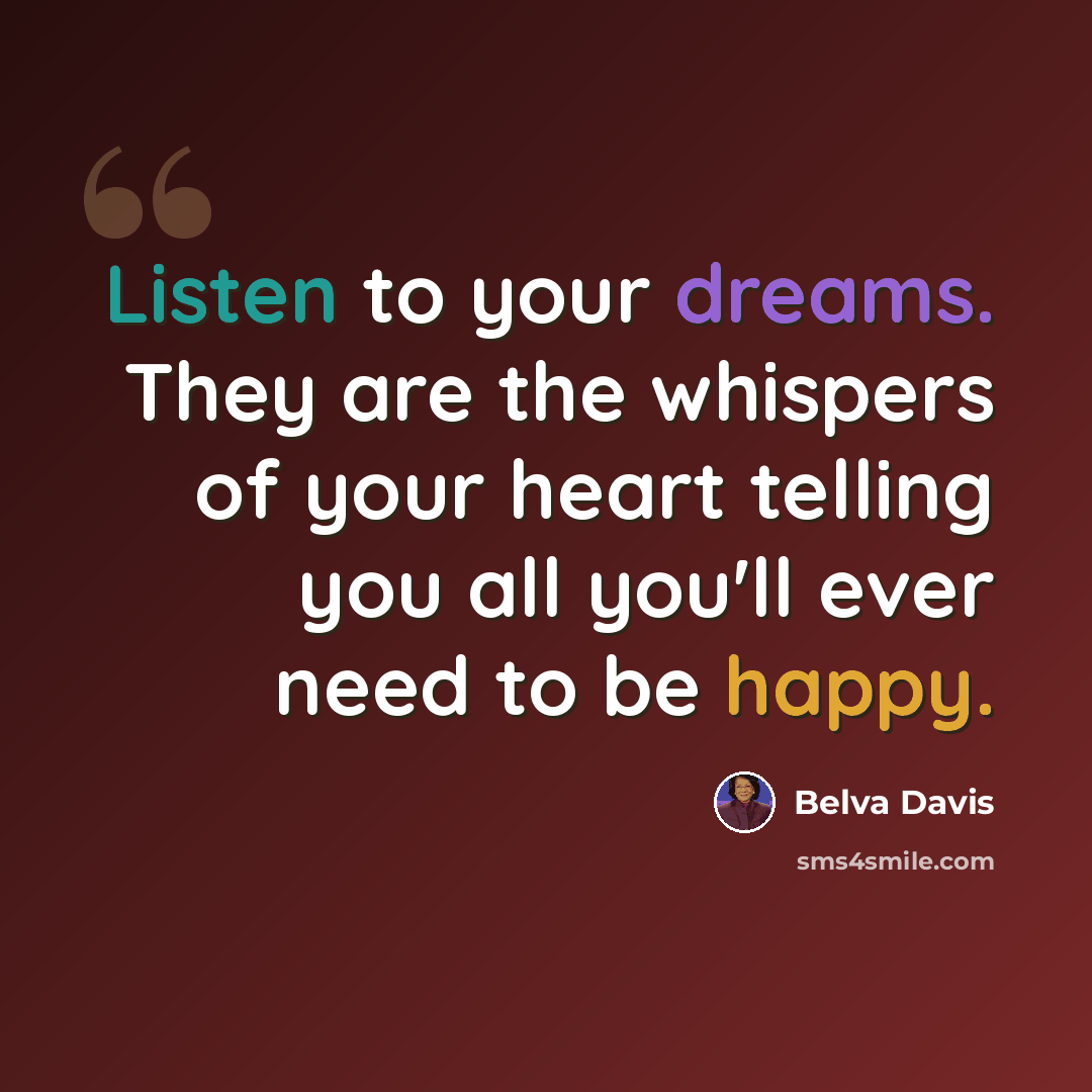 “Listen to your dreams. They are the whispers of your heart telling you all you'll ever need to be happy.” quote by Belva Davis