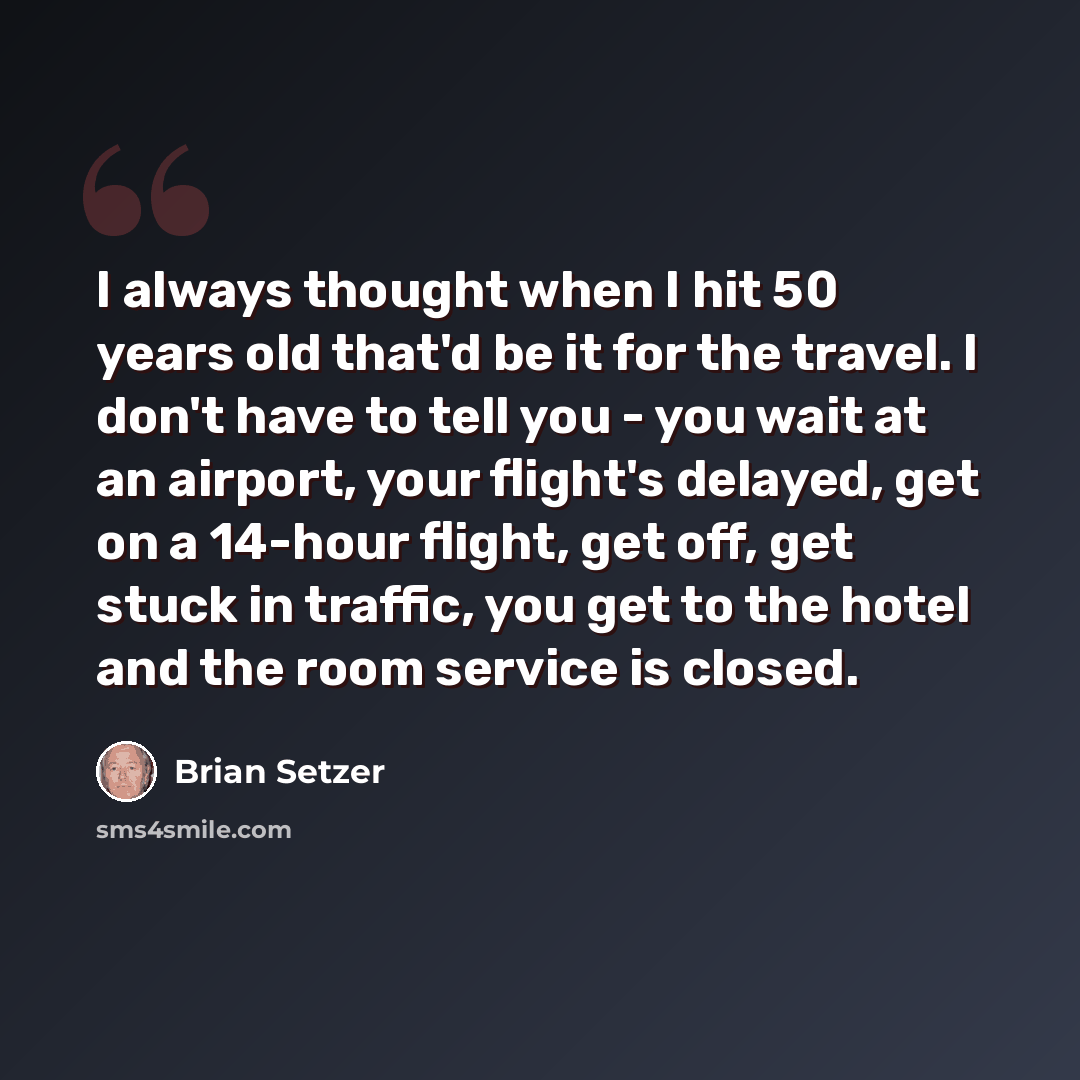 “I always thought when I hit 50 years old that'd be it for the travel. I don't have to tell you - you wait at an airport, your flight's delayed, get on a 14-hour flight, get off, get stuck in traffic, you get to the hotel and the room service is closed.” quote by Brian Setzer