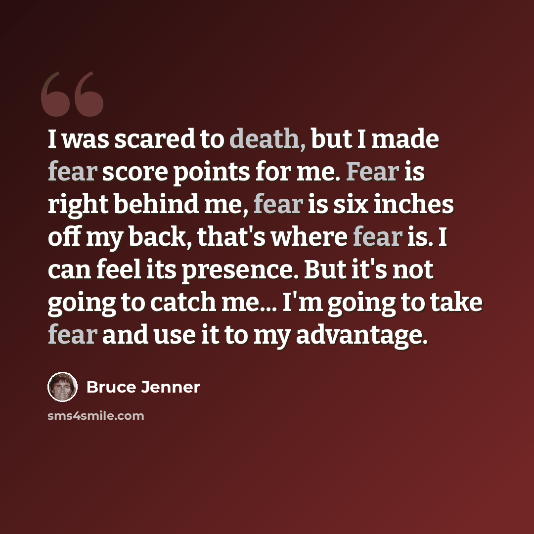 “I was scared to death, but I made fear score points for me. Fear is right behind me, fear is six inches off my back, that's where fear is. I can feel its presence. But it's not going to catch me... I'm going to take fear and use it to my advantage.” quote by Bruce Jenner