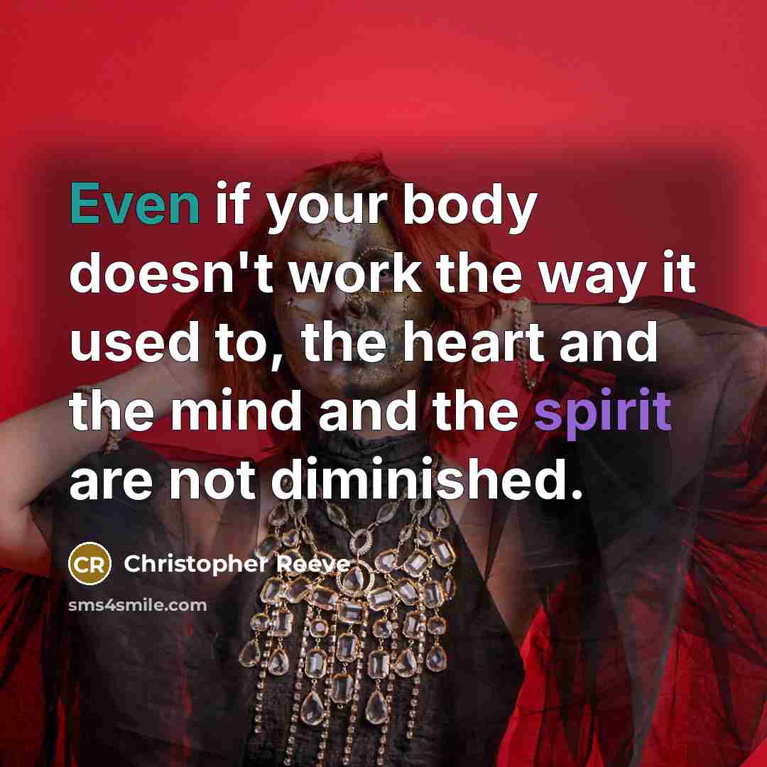 “Even if your body doesn't work the way it used to, the heart and the mind and the spirit are not diminished.” quote by Christopher Reeve