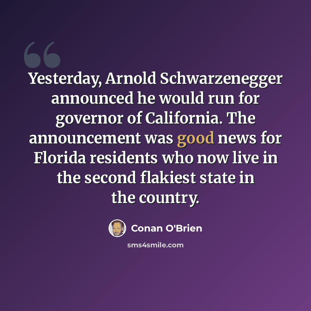 “Yesterday, Arnold Schwarzenegger announced he would run for governor of California. The announcement was good news for Florida residents who now live in the second flakiest state in the country.” quote by Conan O'Brien
