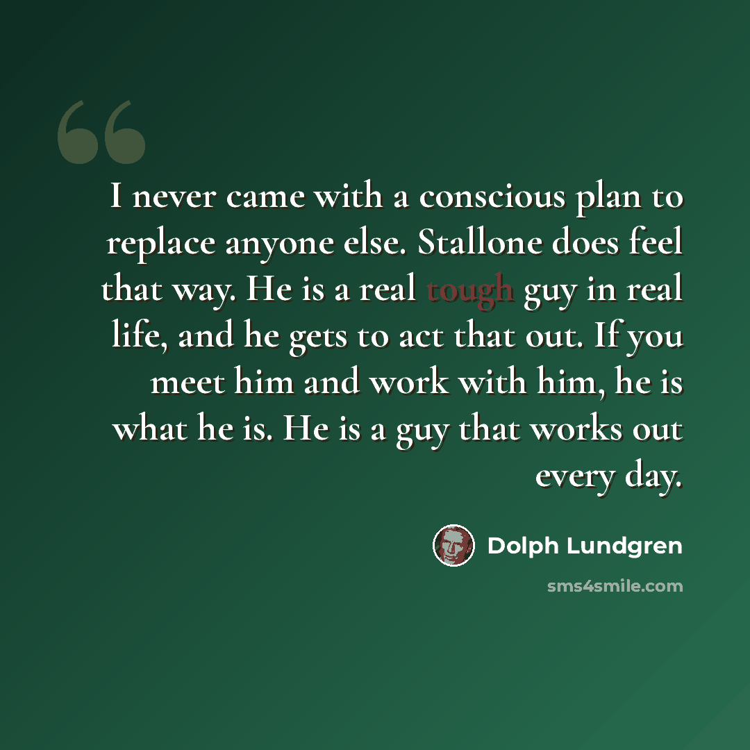 “I never came with a conscious plan to replace anyone else. Stallone does feel that way. He is a real tough guy in real life, and he gets to act that out. If you meet him and work with him, he is what he is. He is a guy that works out every day.” quote by Dolph Lundgren