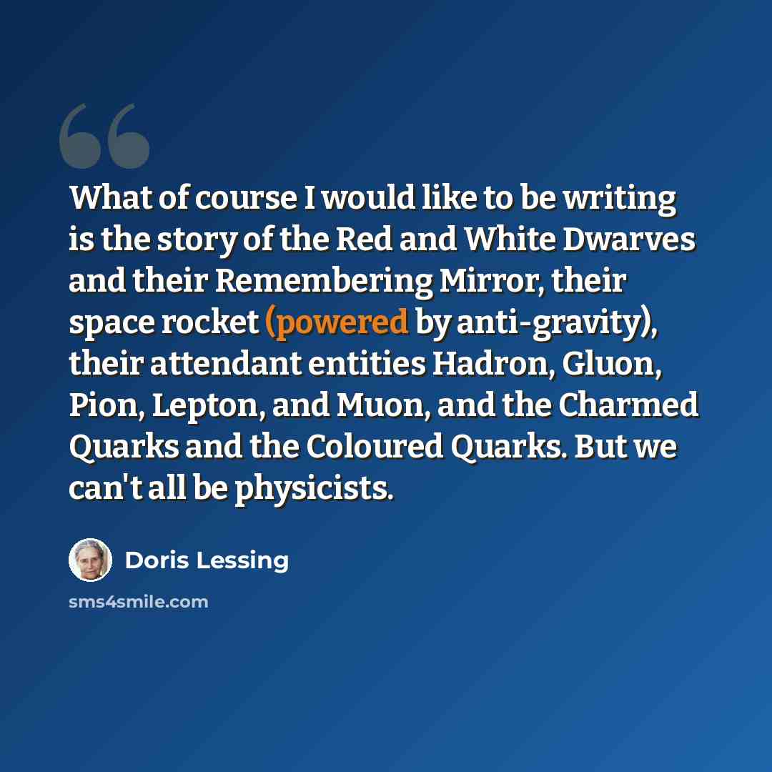 “What of course I would like to be writing is the story of the Red and White Dwarves and their Remembering Mirror, their space rocket (powered by anti-gravity), their attendant entities Hadron, Gluon, Pion, Lepton, and Muon, and the Charmed Quarks and the Coloured Quarks. But we can't all be…” quote by Doris Lessing