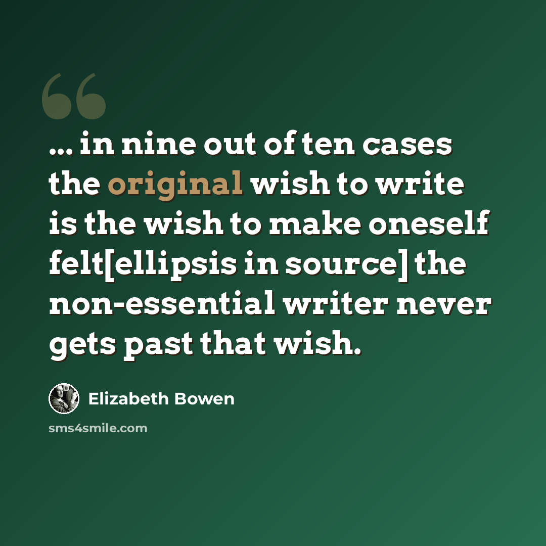 “... in nine out of ten cases the original wish to write is the wish to make oneself felt[ellipsis in source] the non-essential writer never gets past that wish.” quote by Elizabeth Bowen