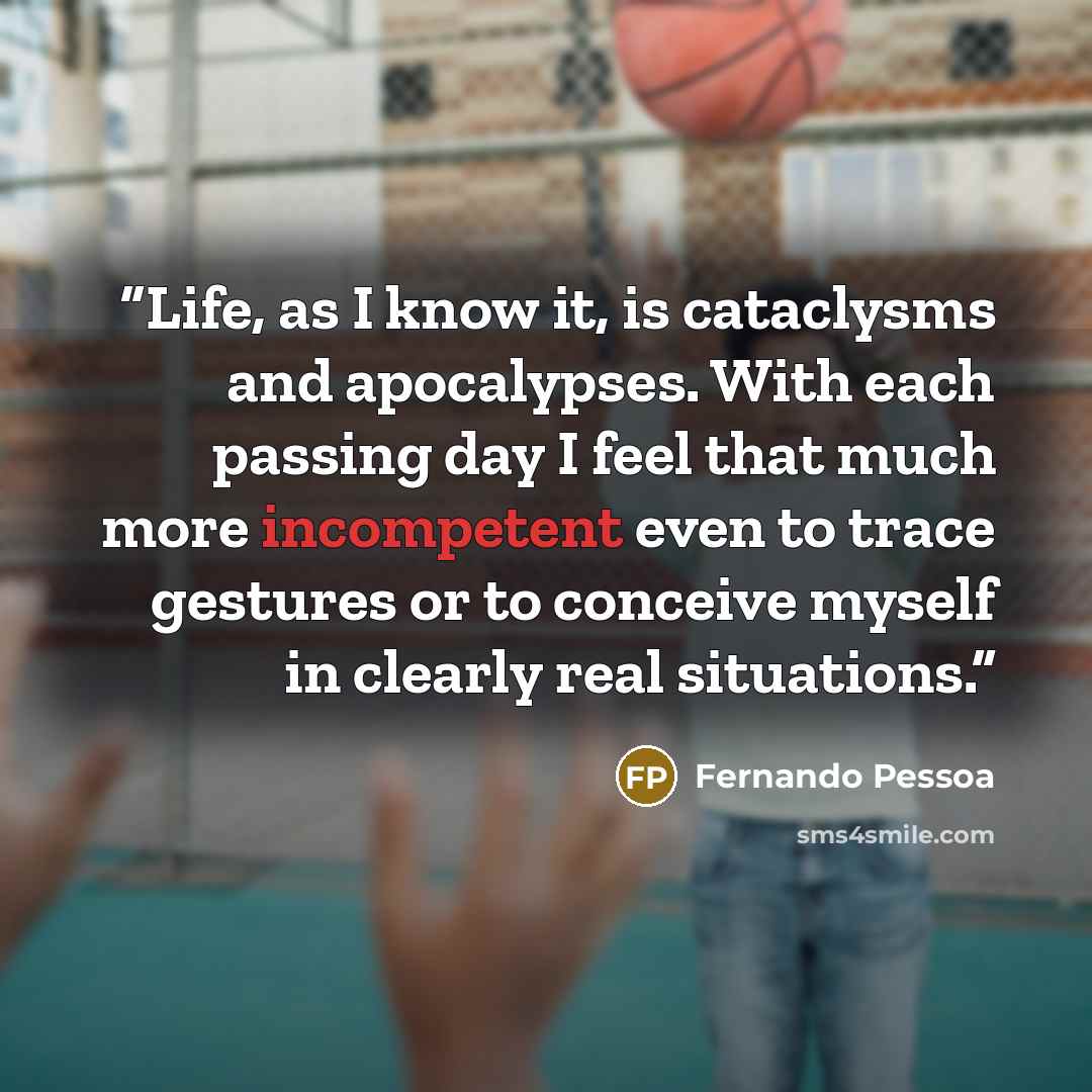“Life, as I know it, is cataclysms and apocalypses. With each passing day I feel that much more incompetent even to trace gestures or to conceive myself in clearly real situations.” quote by Fernando Pessoa