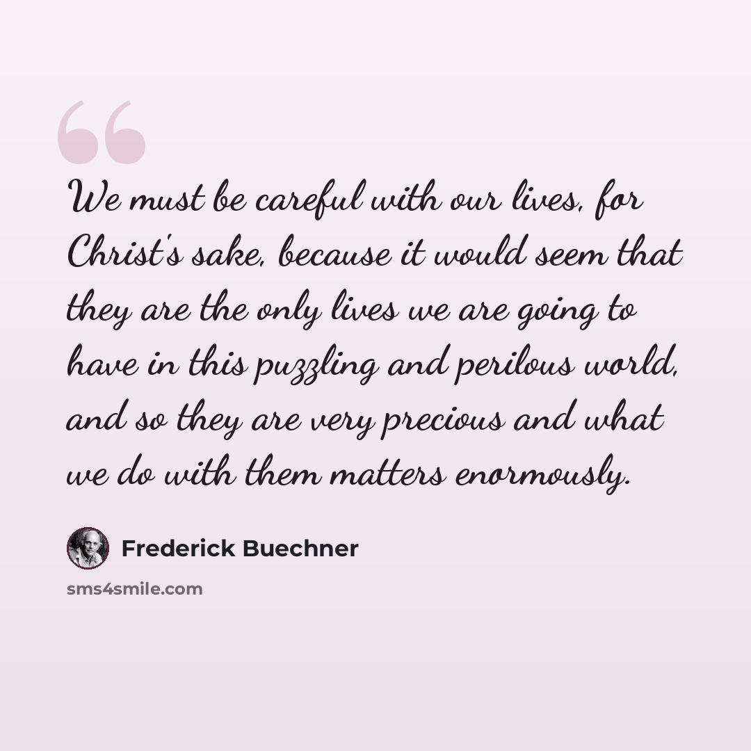 “We must be careful with our lives, for Christ's sake, because it would seem that they are the only lives we are going to have in this puzzling and perilous world, and so they are very precious and what we do with them matters enormously.” quote by Frederick Buechner