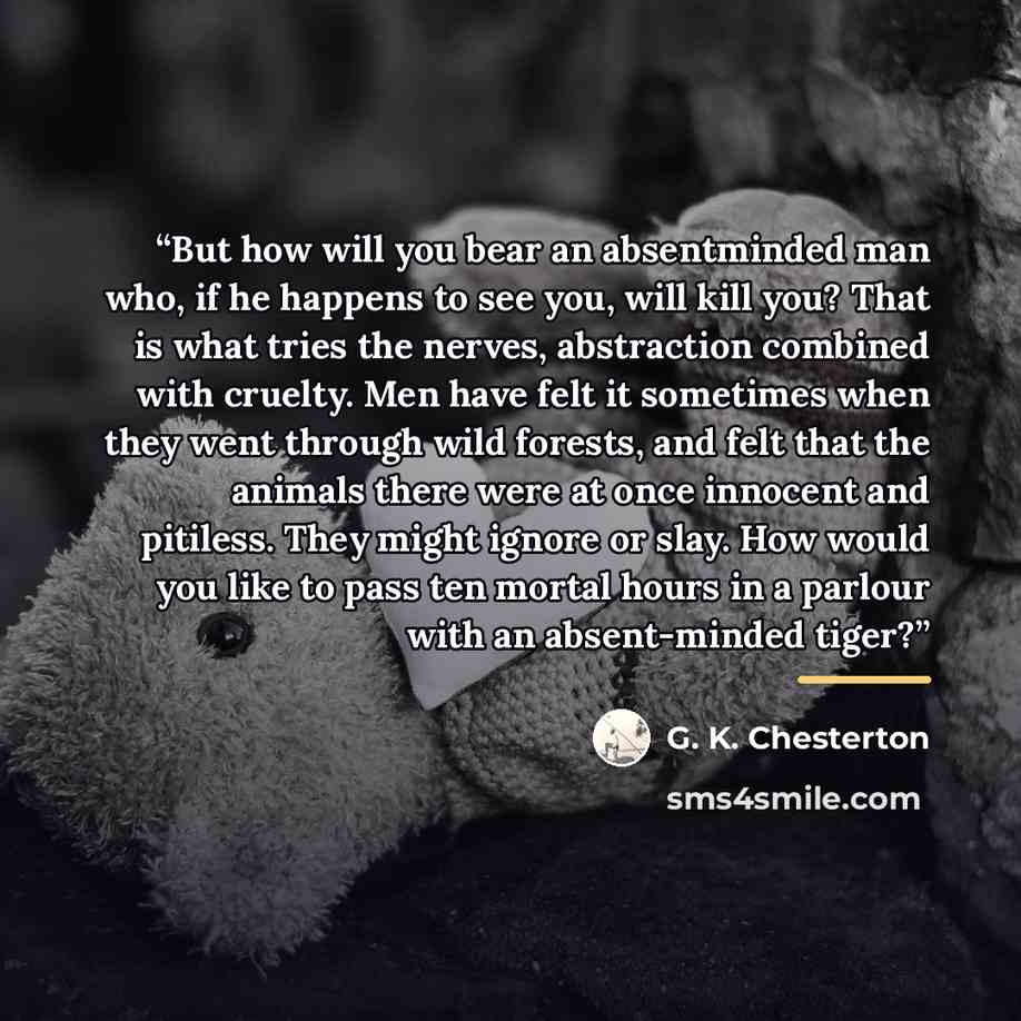 “But how will you bear an absentminded man who, if he happens to see you, will kill you? That is what tries the nerves, abstraction combined with cruelty. Men have felt it sometimes when they went through wild forests, and felt that the animals there were at once innocent and pitiless. They might…” quote by G. K. Chesterton