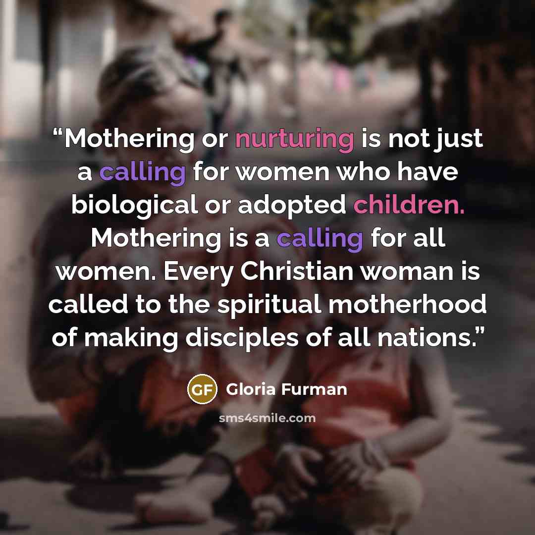 “Mothering or nurturing is not just a calling for women who have biological or adopted children. Mothering is a calling for all women. Every Christian woman is called to the spiritual motherhood of making disciples of all nations.” quote by Gloria Furman