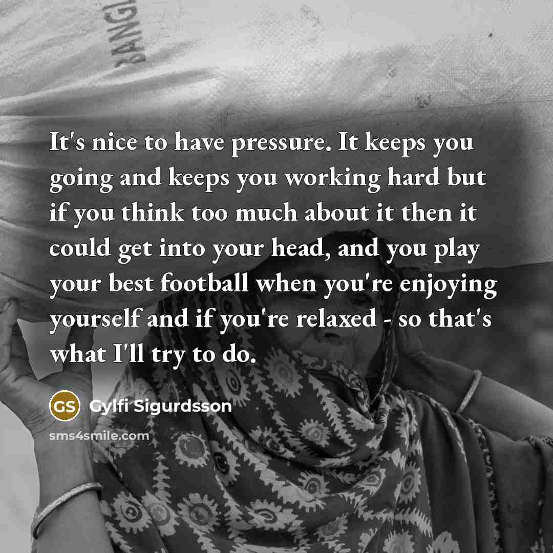 “It's nice to have pressure. It keeps you going and keeps you working hard but if you think too much about it then it could get into your head, and you play your best football when you're enjoying yourself and if you're relaxed - so that's what I'll try to do.” quote by Gylfi Sigurdsson