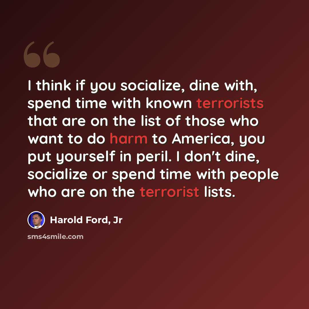 “I think if you socialize, dine with, spend time with known terrorists that are on the list of those who want to do harm to America, you put yourself in peril. I don't dine, socialize or spend time with people who are on the terrorist lists.” quote by Harold Ford, Jr