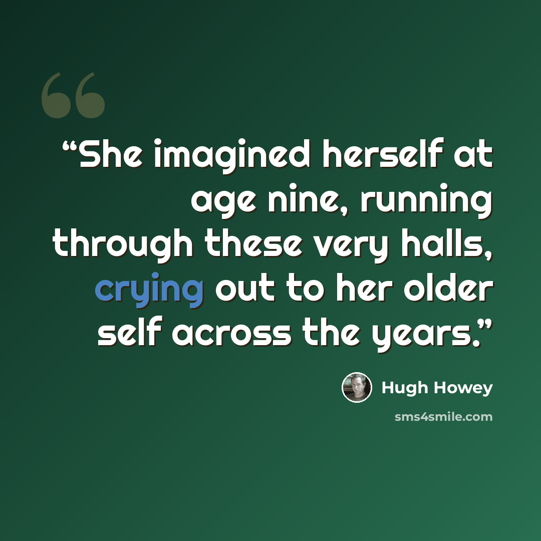“She imagined herself at age nine, running through these very halls, crying out to her older self across the years.” quote by Hugh Howey