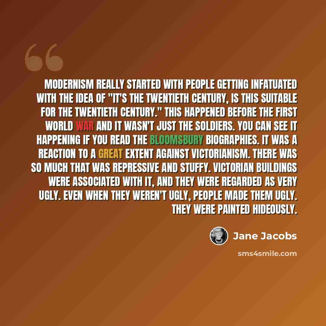 “Modernism really started with people getting infatuated with the idea of "it's the twentieth century, is this suitable for the twentieth century." This happened before the First World War and it wasn't just the soldiers. You can see it happening if you read the Bloomsbury biographies. It was a…” quote by Jane Jacobs