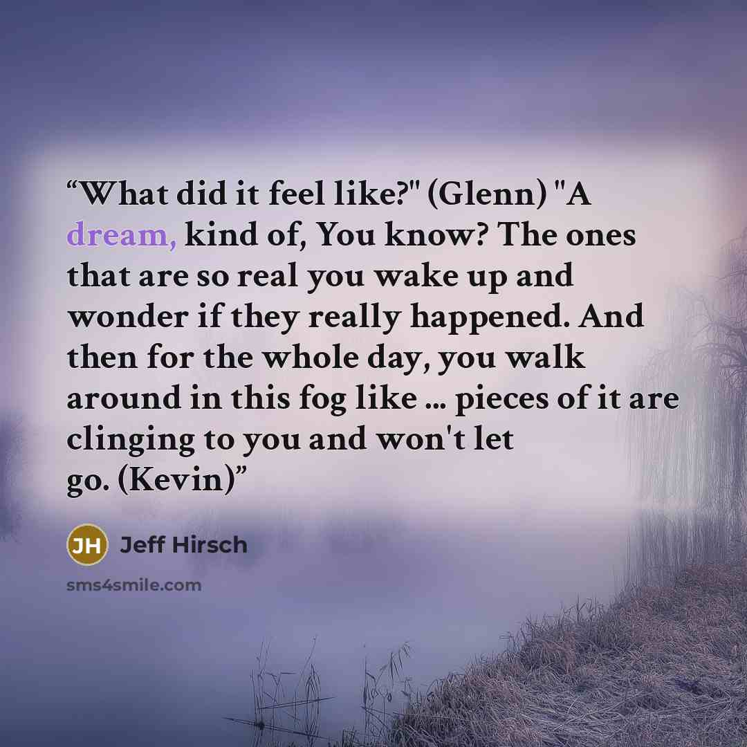 “What did it feel like?" (Glenn) "A dream, kind of, You know? The ones that are so real you wake up and wonder if they really happened. And then for the whole day, you walk around in this fog like ... pieces of it are clinging to you and won't let go. (Kevin)” quote by Jeff Hirsch
