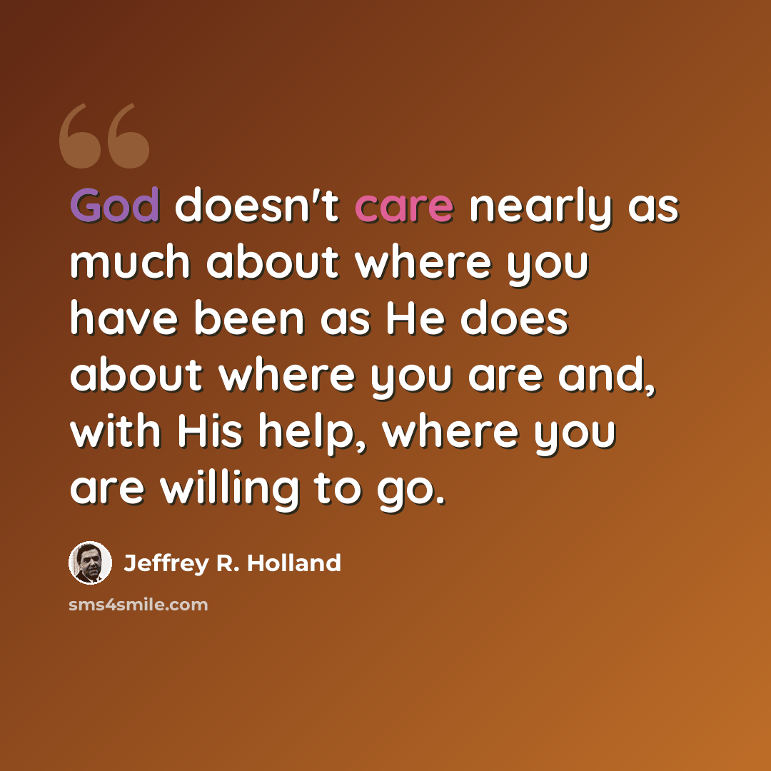 “God doesn't care nearly as much about where you have been as He does about where you are and, with His help, where you are willing to go.” quote by Jeffrey R. Holland