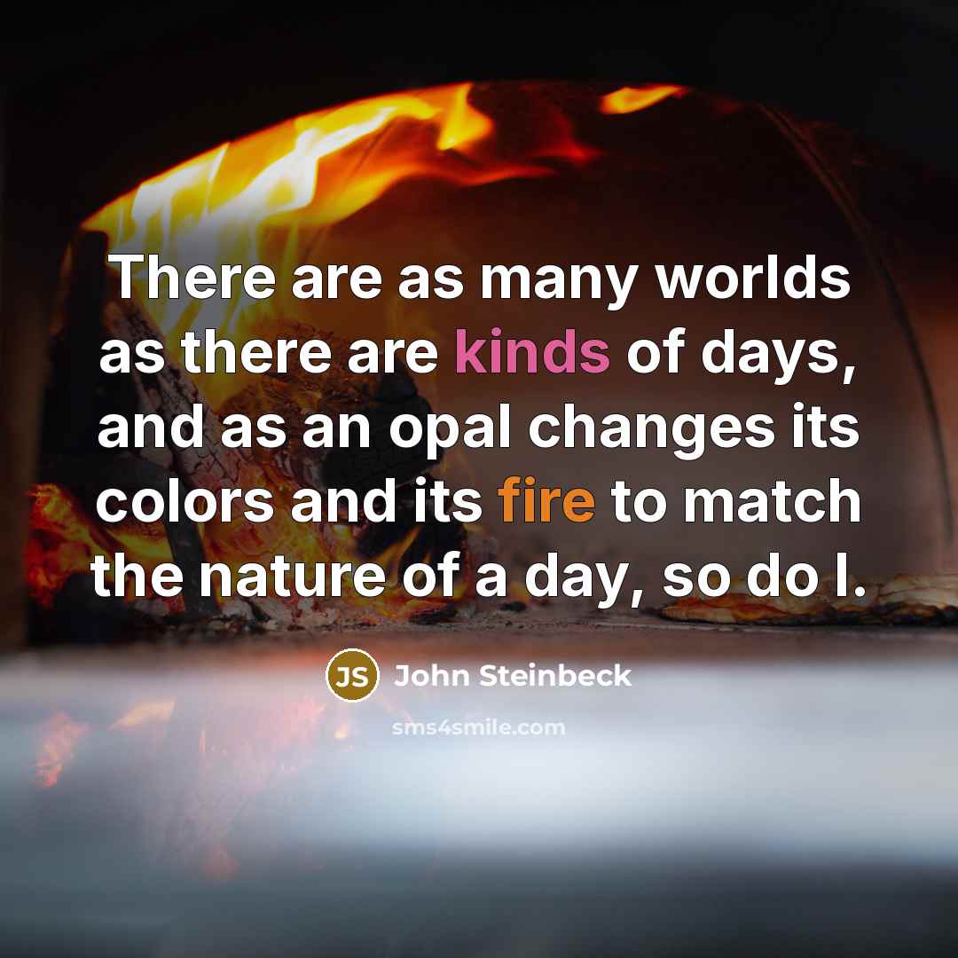 “There are as many worlds as there are kinds of days, and as an opal changes its colors and its fire to match the nature of a day, so do I.” quote by John Steinbeck