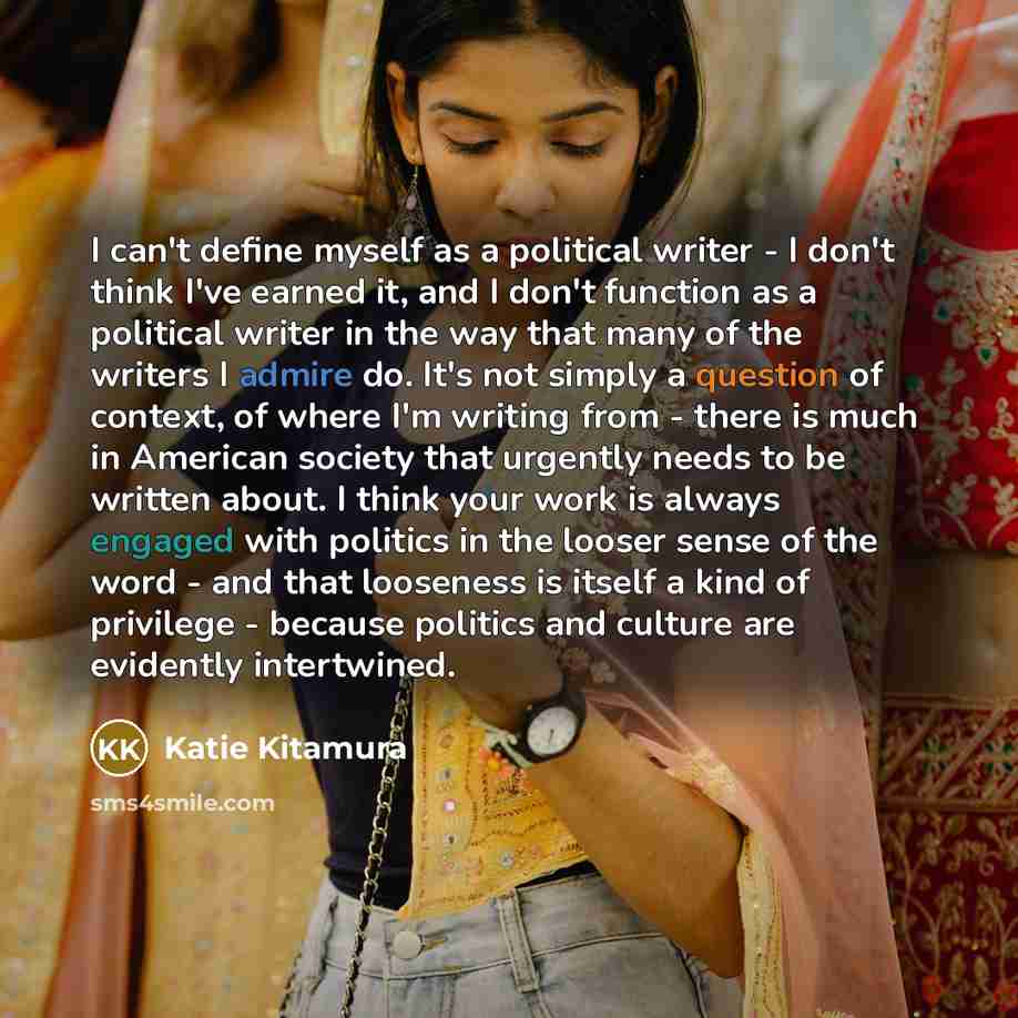 “I can't define myself as a political writer - I don't think I've earned it, and I don't function as a political writer in the way that many of the writers I admire do. It's not simply a question of context, of where I'm writing from - there is much in American society that urgently needs to be…” quote by Katie Kitamura