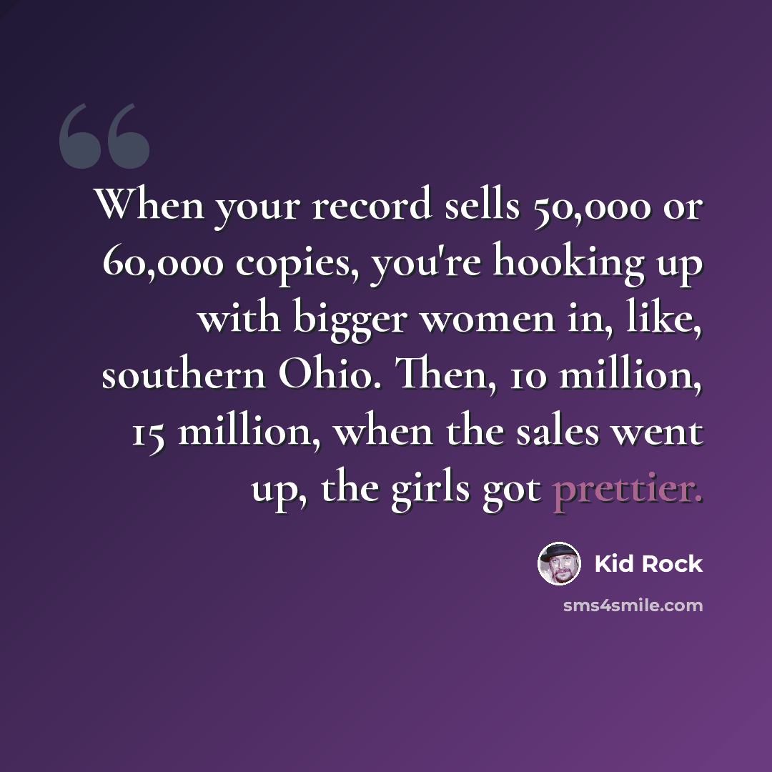 “When your record sells 50,000 or 60,000 copies, you're hooking up with bigger women in, like, southern Ohio. Then, 10 million, 15 million, when the sales went up, the girls got prettier.” quote by Kid Rock