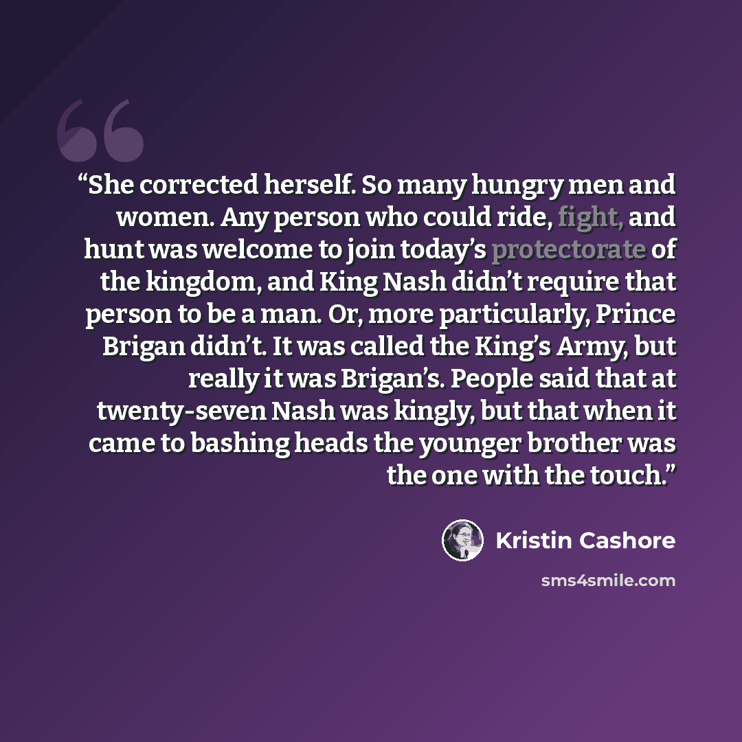 “She corrected herself. So many hungry men and women. Any person who could ride, fight, and hunt was welcome to join today’s protectorate of the kingdom, and King Nash didn’t require that person to be a man. Or, more particularly, Prince Brigan didn’t. It was called the King’s Army, but really it…” quote by Kristin Cashore