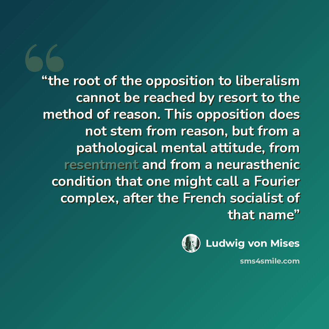 “the root of the opposition to liberalism cannot be reached by resort to the method of reason. This opposition does not stem from reason, but from a pathological mental attitude, from resentment and from a neurasthenic condition that one might call a Fourier complex, after the French socialist of…” quote by Ludwig von Mises