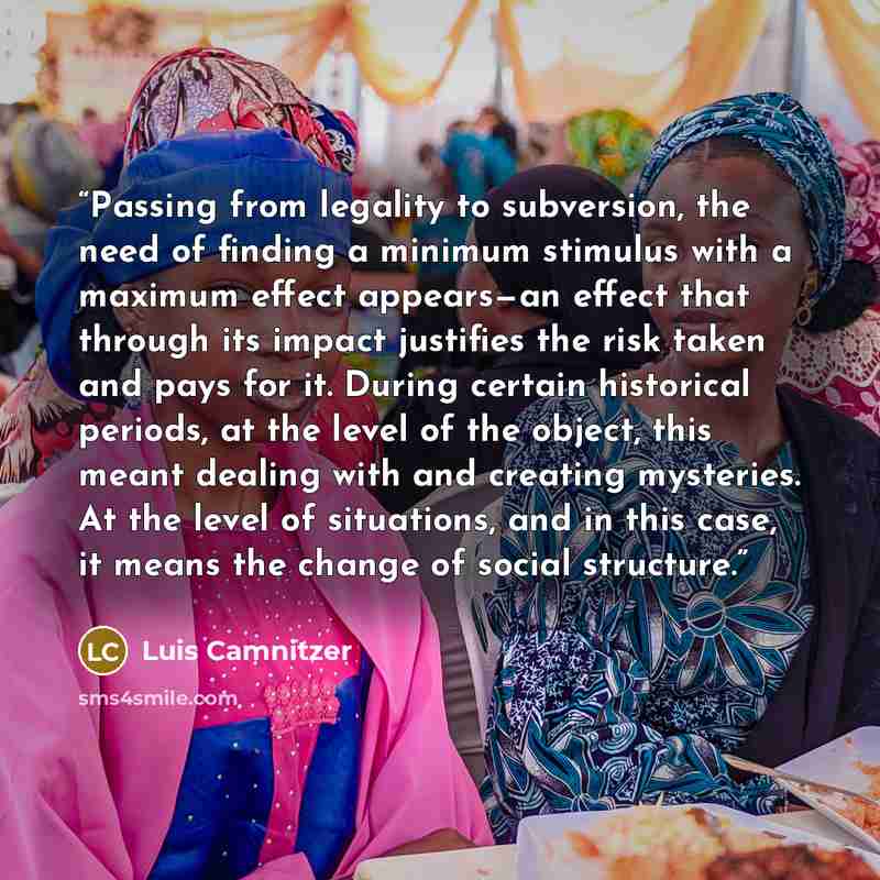 “Passing from legality to subversion, the need of finding a minimum stimulus with a maximum effect appears—an effect that through its impact justifies the risk taken and pays for it. During certain historical periods, at the level of the object, this meant dealing with and creating mysteries. At…” quote by Luis Camnitzer